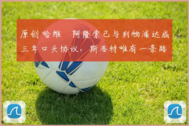 原创 哈维・阿隆索已与利物浦达成三年口头协议，斯洛特唯有一条路可 “翻盘”