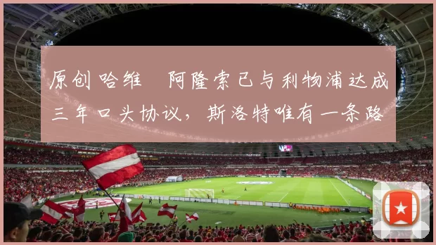 原创 哈维・阿隆索已与利物浦达成三年口头协议,斯洛特唯有一条路可 “翻盘”