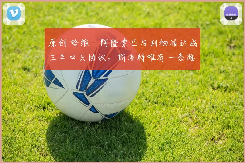 原创 哈维・阿隆索已与利物浦达成三年口头协议，斯洛特唯有一条路可 “翻盘”