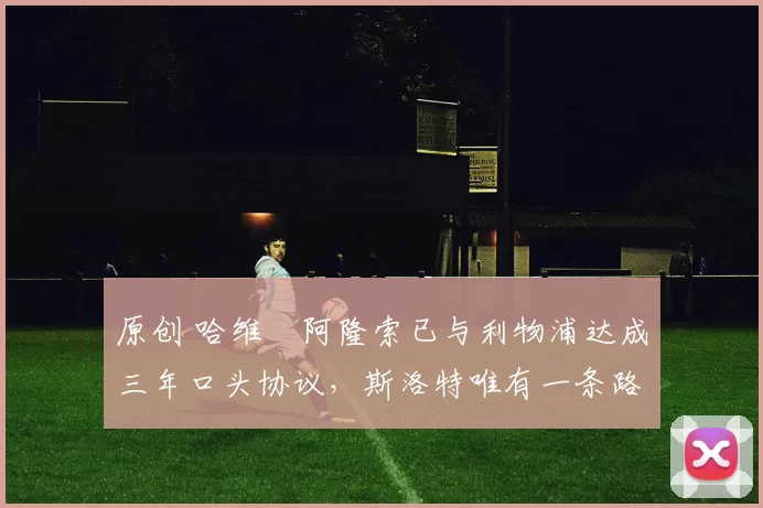 原创 哈维・阿隆索已与利物浦达成三年口头协议，斯洛特唯有一条路可 “翻盘”