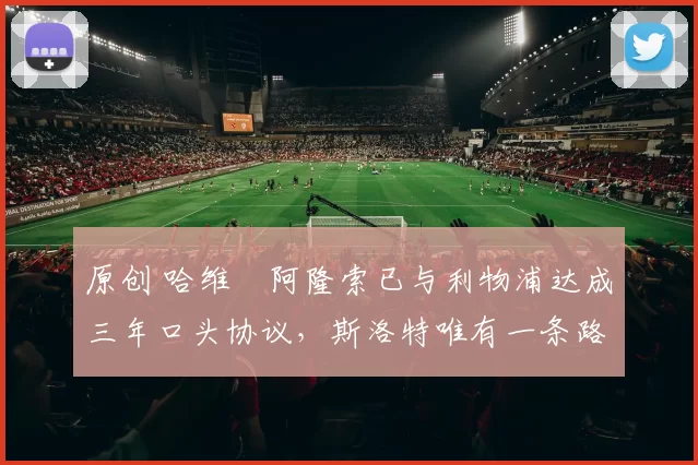 原创 哈维・阿隆索已与利物浦达成三年口头协议，斯洛特唯有一条路可 “翻盘”