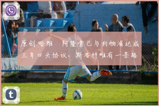 原创 哈维・阿隆索已与利物浦达成三年口头协议，斯洛特唯有一条路可 “翻盘”