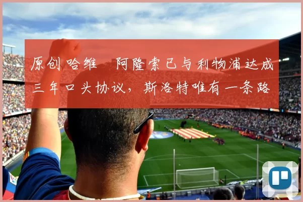 原创 哈维・阿隆索已与利物浦达成三年口头协议，斯洛特唯有一条路可 “翻盘”