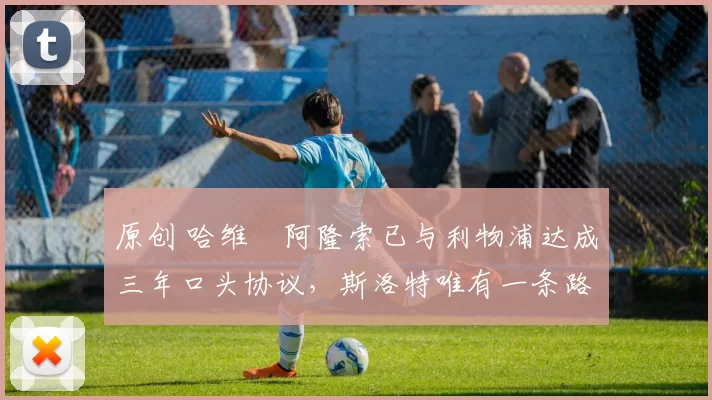 原创 哈维・阿隆索已与利物浦达成三年口头协议，斯洛特唯有一条路可 “翻盘”