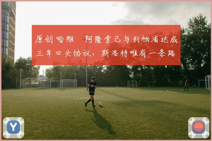 原创 哈维・阿隆索已与利物浦达成三年口头协议，斯洛特唯有一条路可 “翻盘”