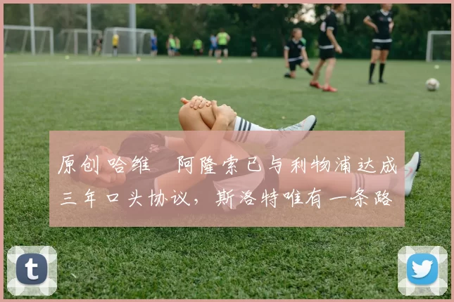 原创 哈维・阿隆索已与利物浦达成三年口头协议，斯洛特唯有一条路可 “翻盘”