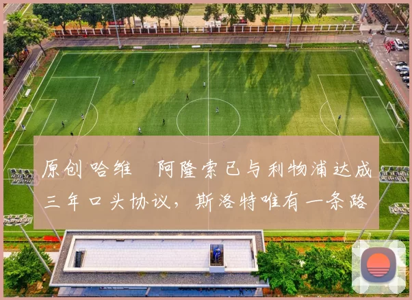 原创 哈维・阿隆索已与利物浦达成三年口头协议，斯洛特唯有一条路可 “翻盘”