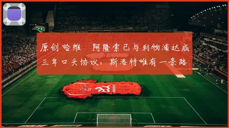 原创 哈维・阿隆索已与利物浦达成三年口头协议，斯洛特唯有一条路可 “翻盘”