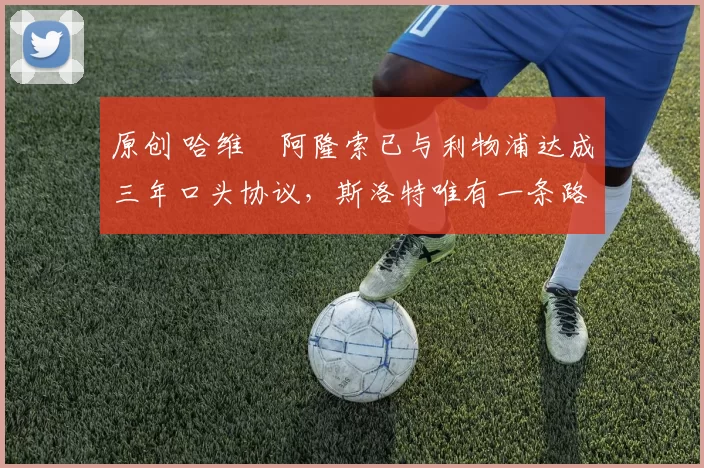 原创 哈维・阿隆索已与利物浦达成三年口头协议，斯洛特唯有一条路可 “翻盘”