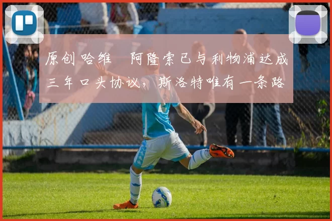 原创 哈维・阿隆索已与利物浦达成三年口头协议，斯洛特唯有一条路可 “翻盘”