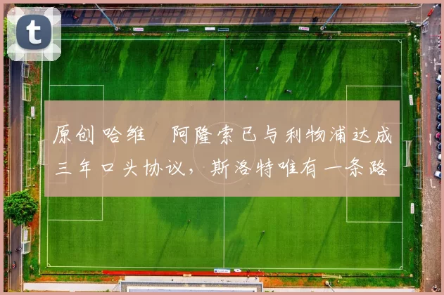 原创 哈维・阿隆索已与利物浦达成三年口头协议，斯洛特唯有一条路可 “翻盘”