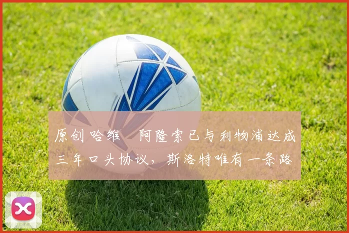 原创 哈维・阿隆索已与利物浦达成三年口头协议，斯洛特唯有一条路可 “翻盘”