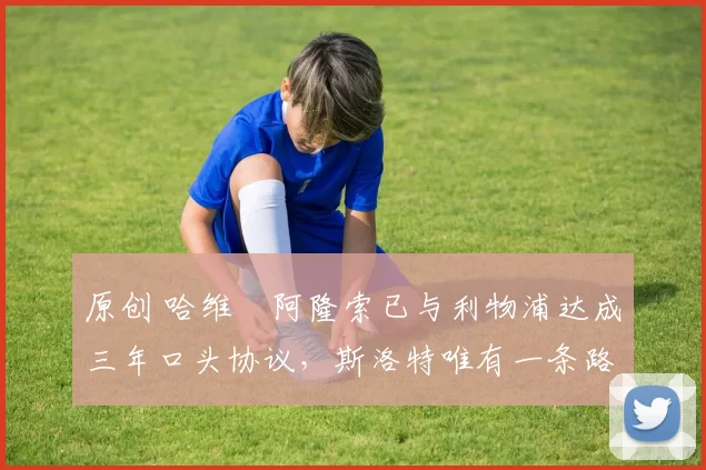 原创 哈维・阿隆索已与利物浦达成三年口头协议，斯洛特唯有一条路可 “翻盘”