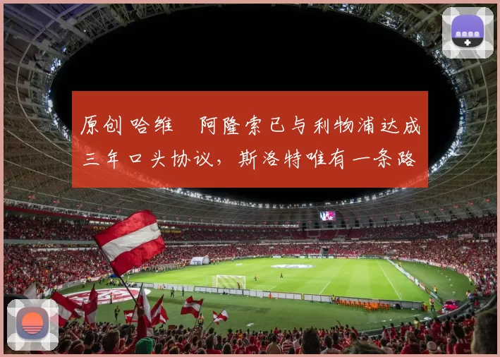 原创 哈维・阿隆索已与利物浦达成三年口头协议，斯洛特唯有一条路可 “翻盘”