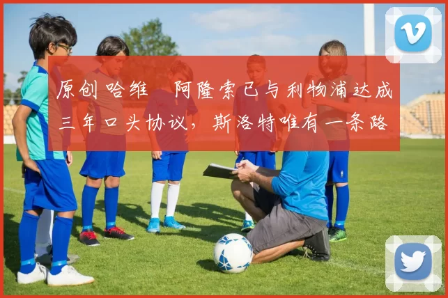 原创 哈维・阿隆索已与利物浦达成三年口头协议，斯洛特唯有一条路可 “翻盘”