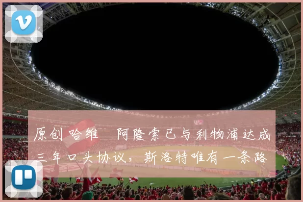 原创 哈维・阿隆索已与利物浦达成三年口头协议，斯洛特唯有一条路可 “翻盘”