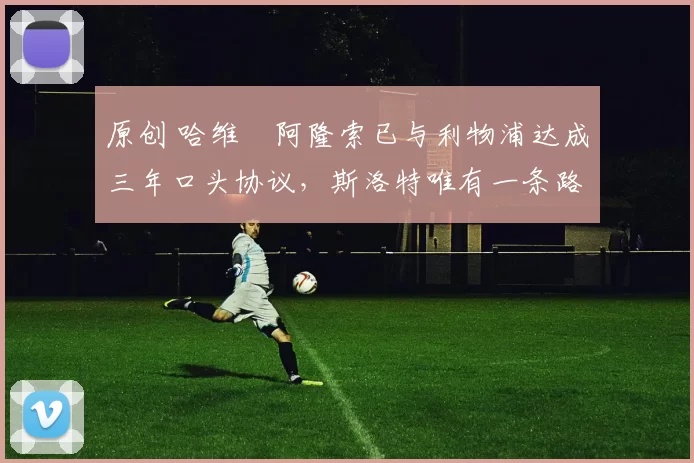 原创 哈维・阿隆索已与利物浦达成三年口头协议，斯洛特唯有一条路可 “翻盘”