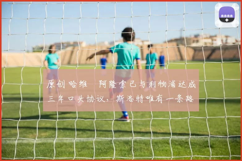 原创 哈维・阿隆索已与利物浦达成三年口头协议，斯洛特唯有一条路可 “翻盘”