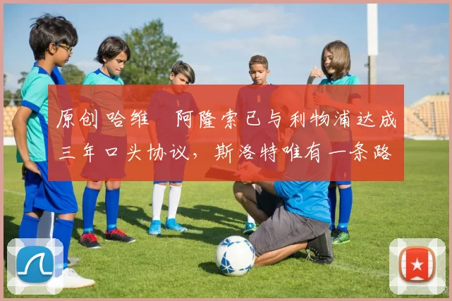 原创 哈维・阿隆索已与利物浦达成三年口头协议，斯洛特唯有一条路可 “翻盘”