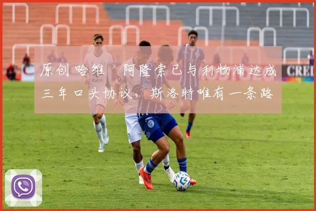 原创 哈维・阿隆索已与利物浦达成三年口头协议，斯洛特唯有一条路可 “翻盘”