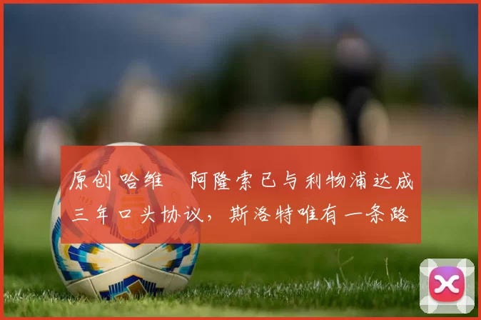 原创 哈维・阿隆索已与利物浦达成三年口头协议，斯洛特唯有一条路可 “翻盘”