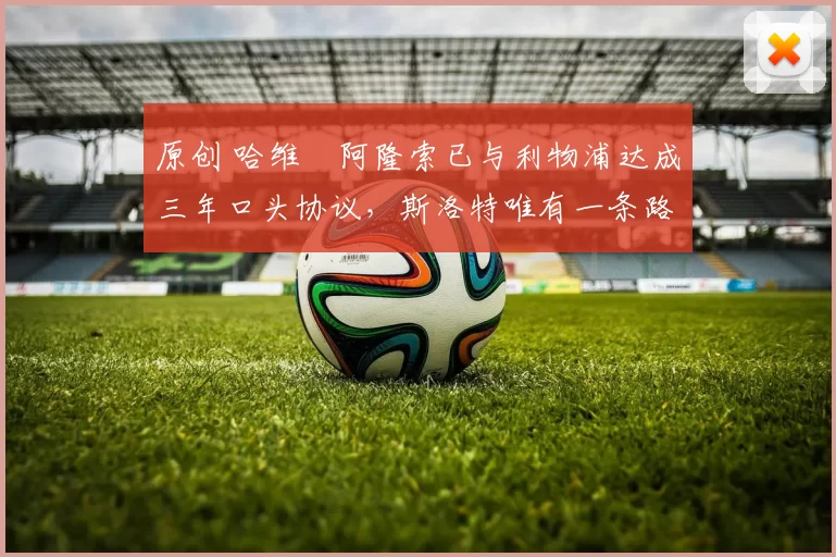 原创 哈维・阿隆索已与利物浦达成三年口头协议，斯洛特唯有一条路可 “翻盘”