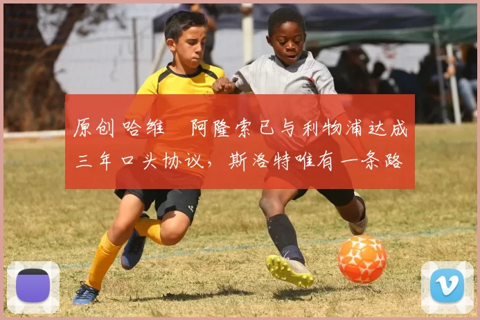 原创 哈维・阿隆索已与利物浦达成三年口头协议，斯洛特唯有一条路可 “翻盘”