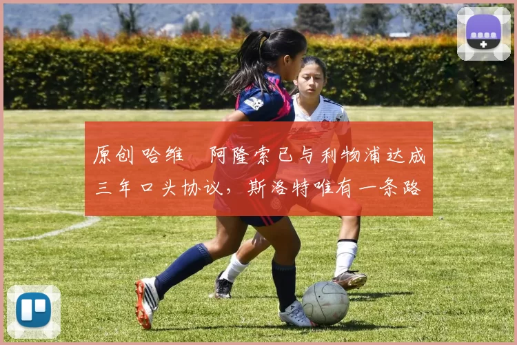 原创 哈维・阿隆索已与利物浦达成三年口头协议，斯洛特唯有一条路可 “翻盘”