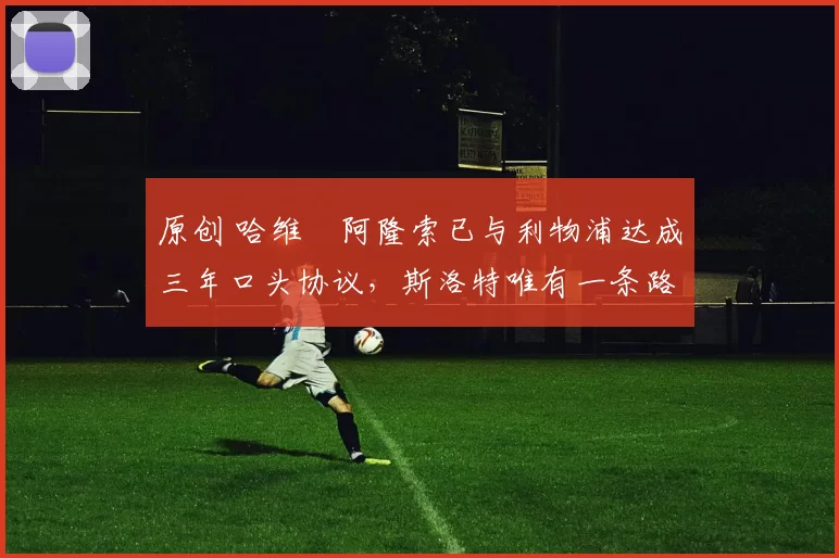 原创 哈维・阿隆索已与利物浦达成三年口头协议，斯洛特唯有一条路可 “翻盘”