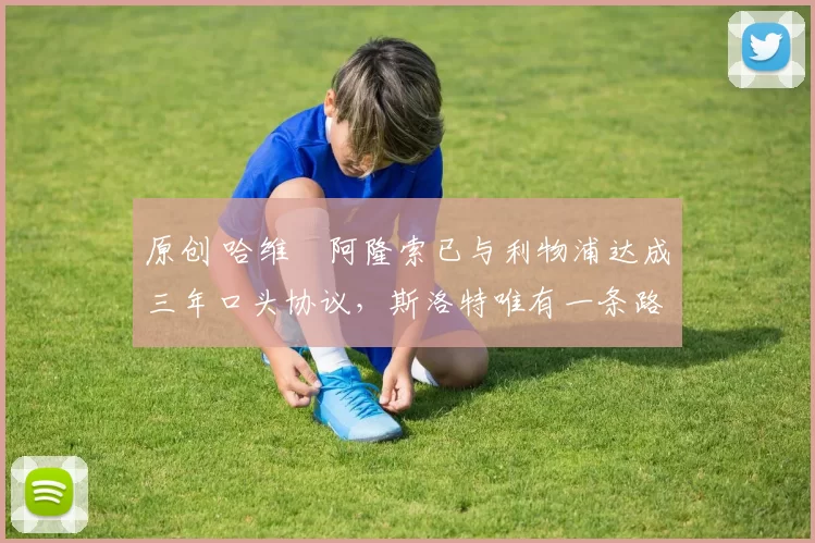 原创 哈维・阿隆索已与利物浦达成三年口头协议，斯洛特唯有一条路可 “翻盘”