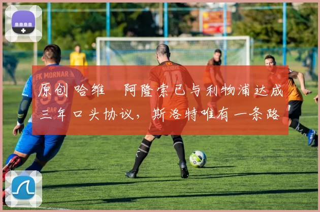 原创 哈维・阿隆索已与利物浦达成三年口头协议，斯洛特唯有一条路可 “翻盘”