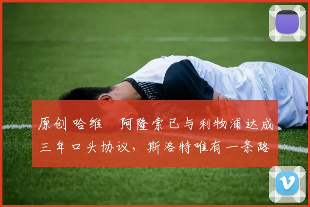 原创 哈维・阿隆索已与利物浦达成三年口头协议，斯洛特唯有一条路可 “翻盘”