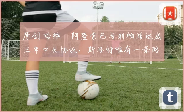 原创 哈维・阿隆索已与利物浦达成三年口头协议，斯洛特唯有一条路可 “翻盘”