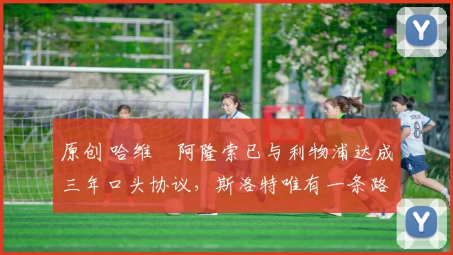 原创 哈维・阿隆索已与利物浦达成三年口头协议，斯洛特唯有一条路可 “翻盘”