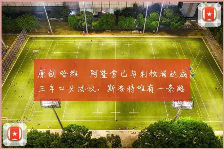 原创 哈维・阿隆索已与利物浦达成三年口头协议，斯洛特唯有一条路可 “翻盘”