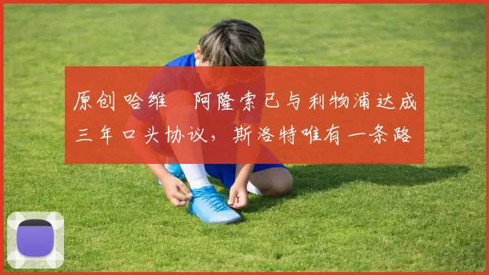 原创 哈维・阿隆索已与利物浦达成三年口头协议，斯洛特唯有一条路可 “翻盘”