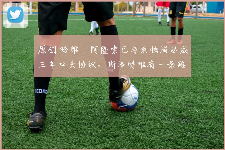 原创 哈维・阿隆索已与利物浦达成三年口头协议，斯洛特唯有一条路可 “翻盘”