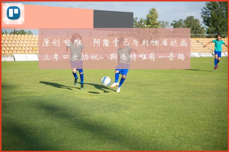 原创 哈维・阿隆索已与利物浦达成三年口头协议,斯洛特唯有一条路可 “翻盘”