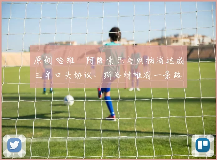 原创 哈维・阿隆索已与利物浦达成三年口头协议，斯洛特唯有一条路可 “翻盘”