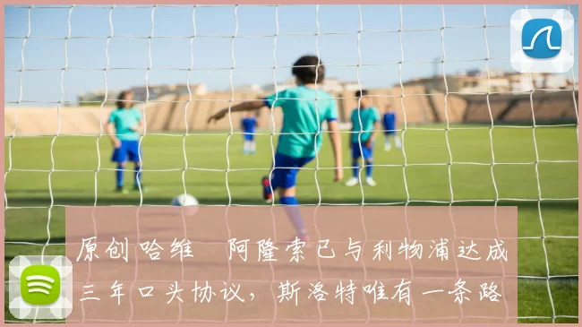 原创 哈维・阿隆索已与利物浦达成三年口头协议，斯洛特唯有一条路可 “翻盘”