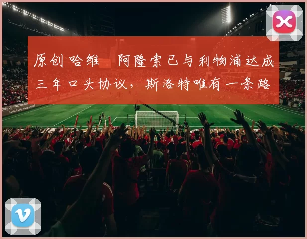 原创 哈维・阿隆索已与利物浦达成三年口头协议，斯洛特唯有一条路可 “翻盘”