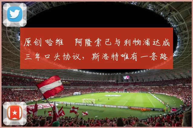 原创 哈维・阿隆索已与利物浦达成三年口头协议，斯洛特唯有一条路可 “翻盘”