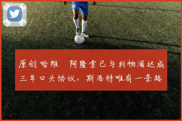 原创 哈维・阿隆索已与利物浦达成三年口头协议，斯洛特唯有一条路可 “翻盘”