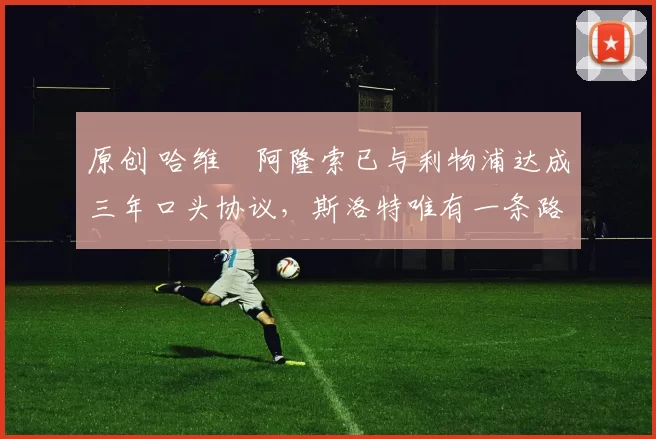 原创 哈维・阿隆索已与利物浦达成三年口头协议，斯洛特唯有一条路可 “翻盘”