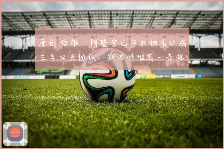 原创 哈维・阿隆索已与利物浦达成三年口头协议，斯洛特唯有一条路可 “翻盘”