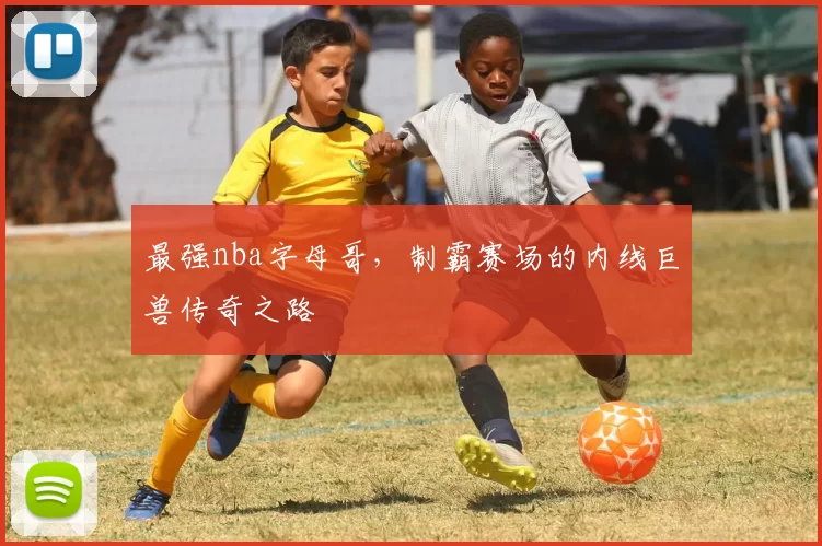 最强nba字母哥，制霸赛场的内线巨兽传奇之路