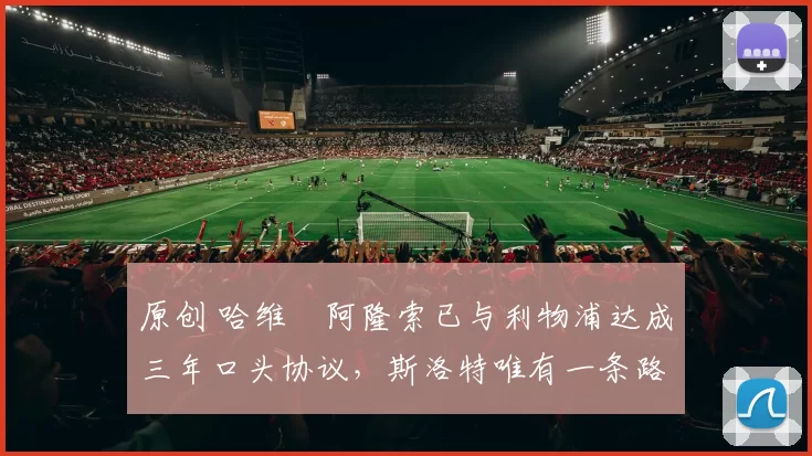 原创 哈维・阿隆索已与利物浦达成三年口头协议，斯洛特唯有一条路可 “翻盘”