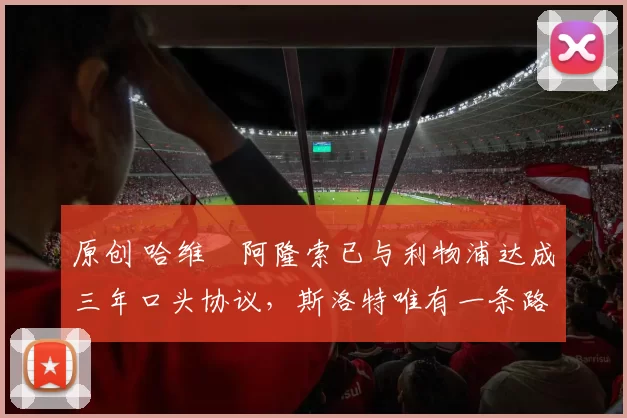 原创 哈维・阿隆索已与利物浦达成三年口头协议，斯洛特唯有一条路可 “翻盘”