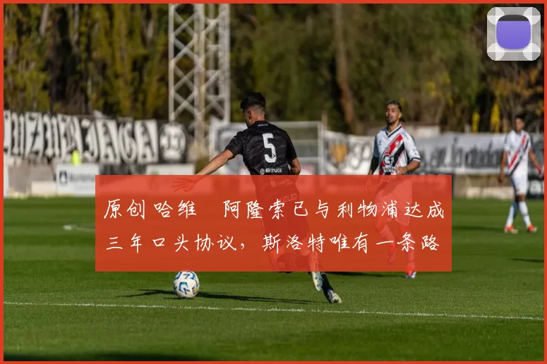 原创 哈维・阿隆索已与利物浦达成三年口头协议，斯洛特唯有一条路可 “翻盘”