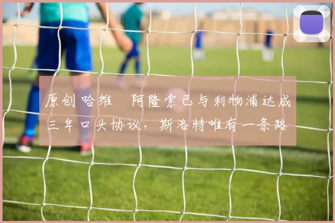 原创 哈维・阿隆索已与利物浦达成三年口头协议，斯洛特唯有一条路可 “翻盘”